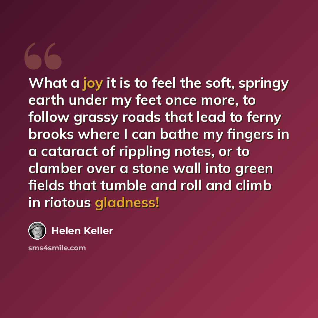 “What a joy it is to feel the soft, springy earth under my feet once more, to follow grassy roads that lead to ferny brooks where I can bathe my fingers in a cataract of rippling notes, or to clamber over a stone wall into green fields that tumble and roll and climb in riotous gladness!” quote by Helen Keller