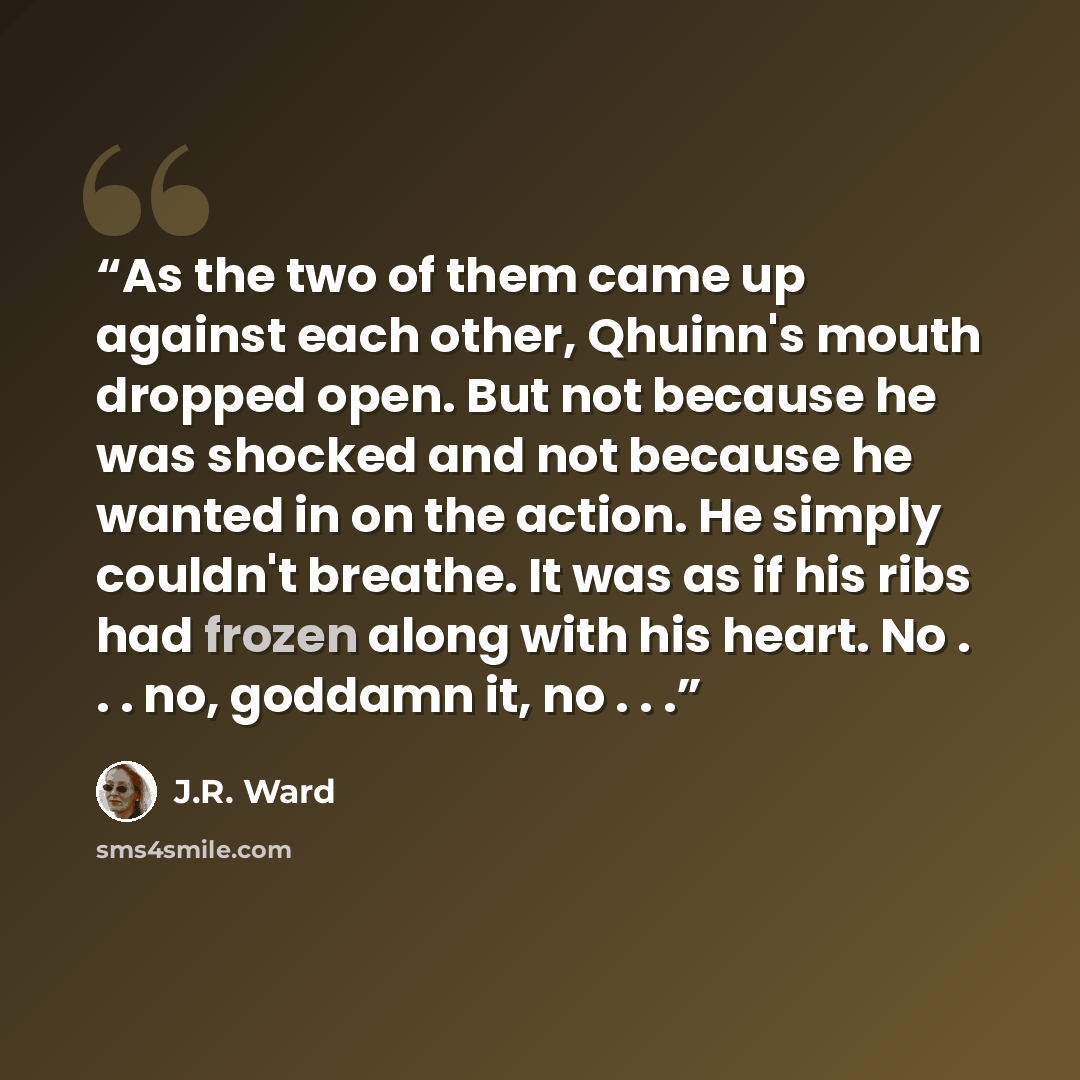 “As the two of them came up against each other, Qhuinn's mouth dropped open. But not because he was shocked and not because he wanted in on the action. He simply couldn't breathe. It was as if his ribs had frozen along with his heart. No . . . no, goddamn it, no . . .” quote by J.R. Ward