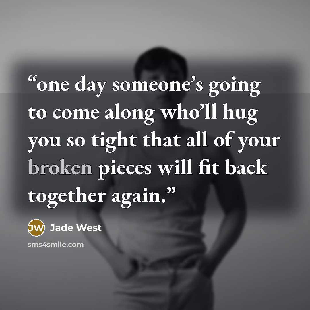 “one day someone’s going to come along who’ll hug you so tight that all of your broken pieces will fit back together again.” quote by Jade West
