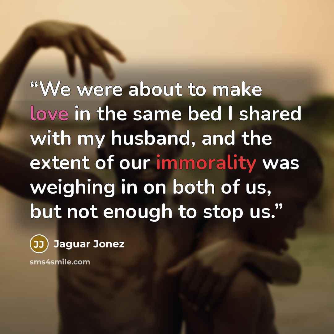 “We were about to make love in the same bed I shared with my husband, and the extent of our immorality was weighing in on both of us, but not enough to stop us.” quote by Jaguar Jonez