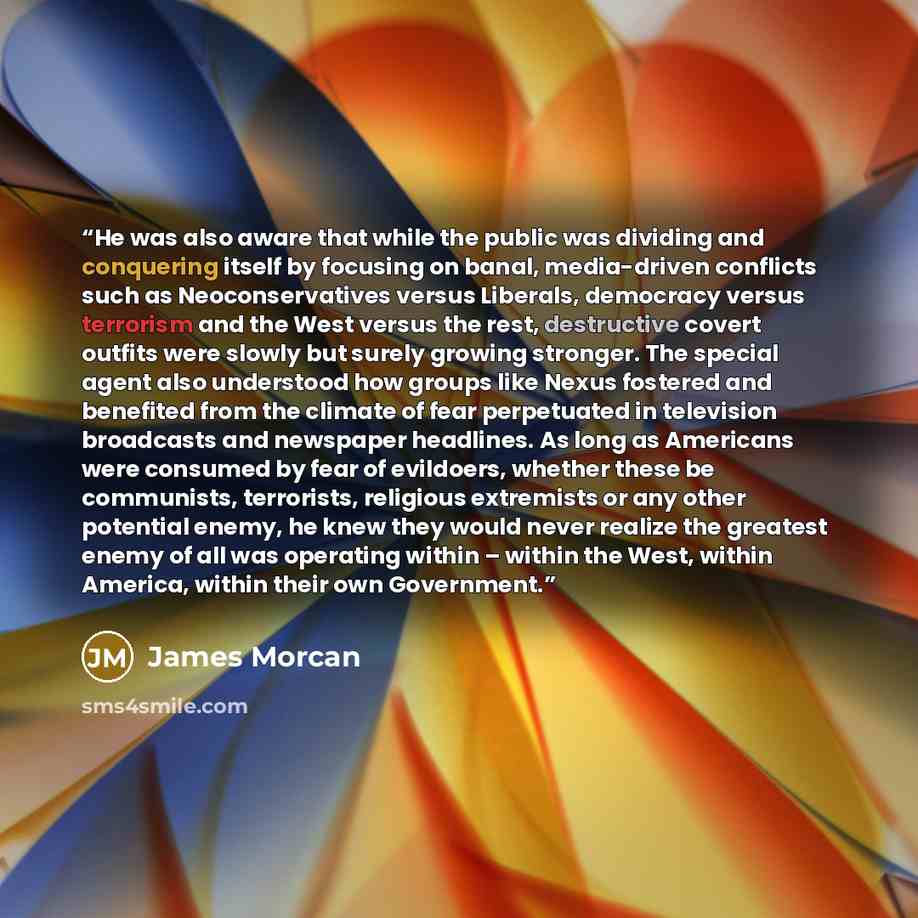 “He was also aware that while the public was dividing and conquering itself by focusing on banal, media-driven conflicts such as Neoconservatives versus Liberals, democracy versus terrorism and the West versus the rest, destructive covert outfits were slowly but surely growing stronger. The special…” quote by James Morcan