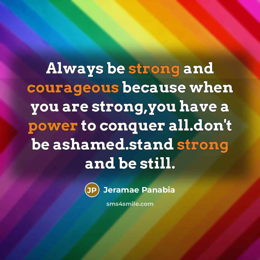 “Always be strong and courageous because when you are strong,you have a power to conquer all.don't be ashamed.stand strong and be still.” quote by Jeramae Panabia
