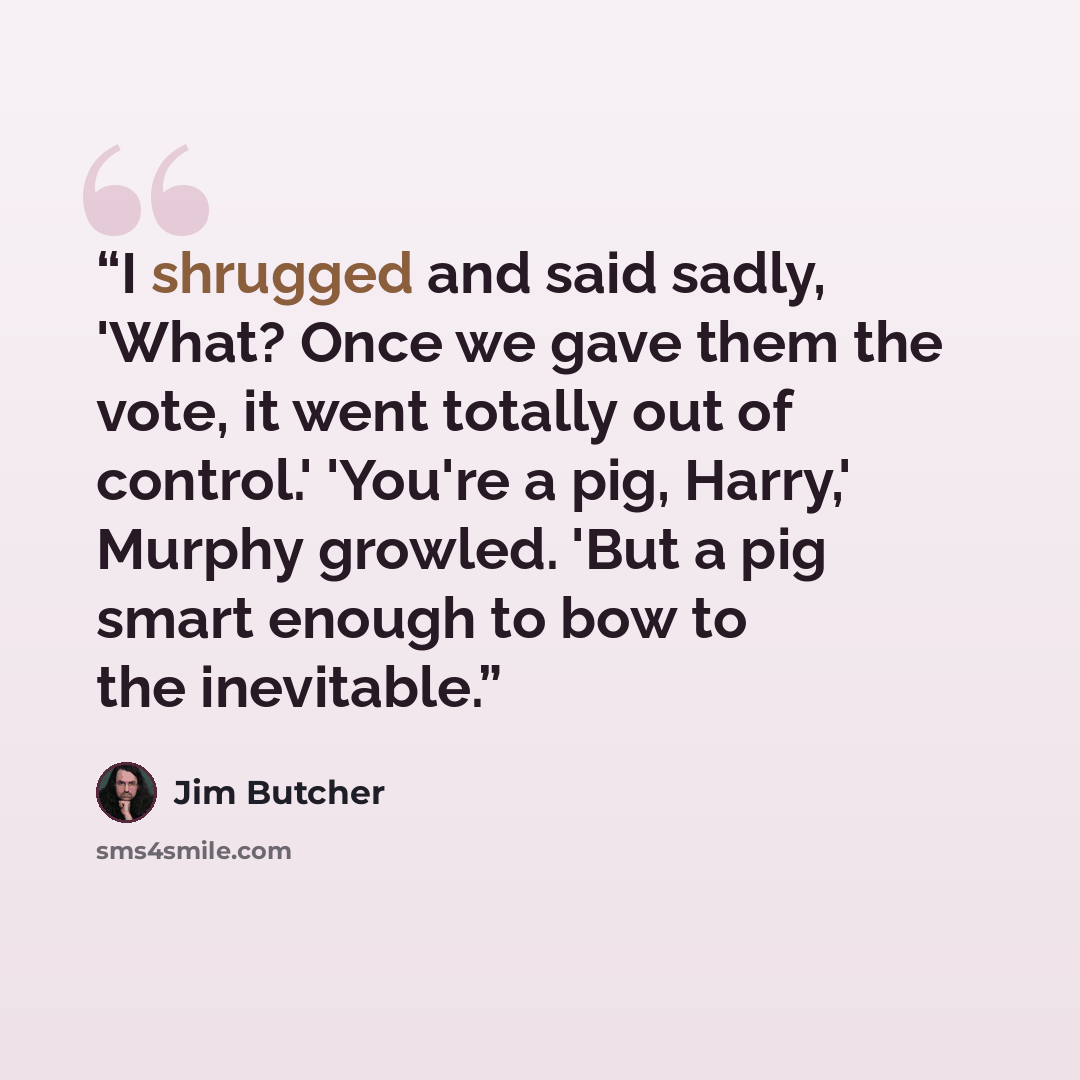 “I shrugged and said sadly, 'What? Once we gave them the vote, it went totally out of control.' 'You're a pig, Harry,' Murphy growled. 'But a pig smart enough to bow to the inevitable.” quote by Jim Butcher