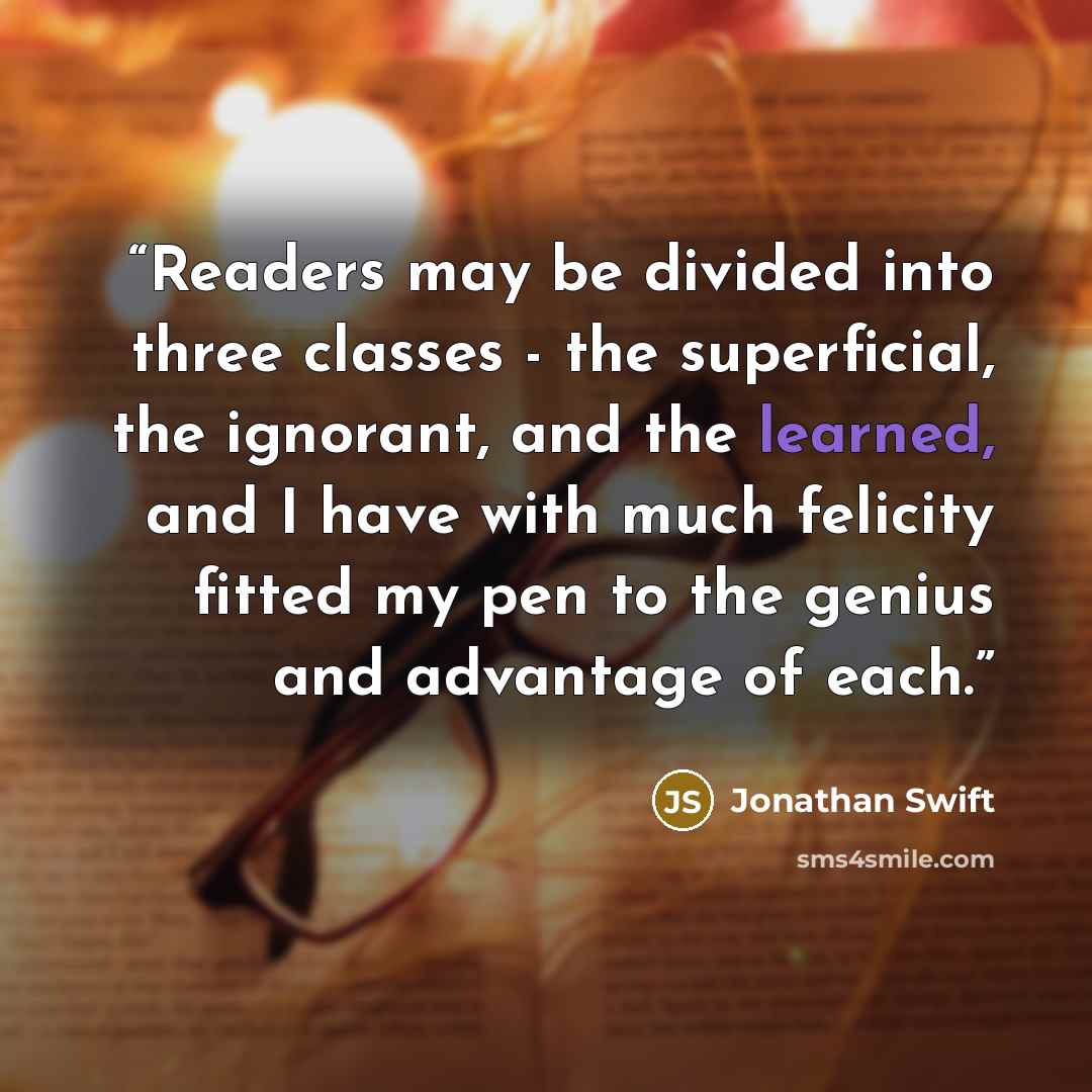 “Readers may be divided into three classes - the superficial, the ignorant, and the learned, and I have with much felicity fitted my pen to the genius and advantage of each.” quote by Jonathan Swift