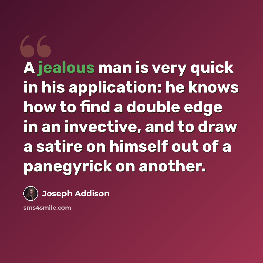 “A jealous man is very quick in his application: he knows how to find a double edge in an invective, and to draw a satire on himself out of a panegyrick on another.” quote by Joseph Addison