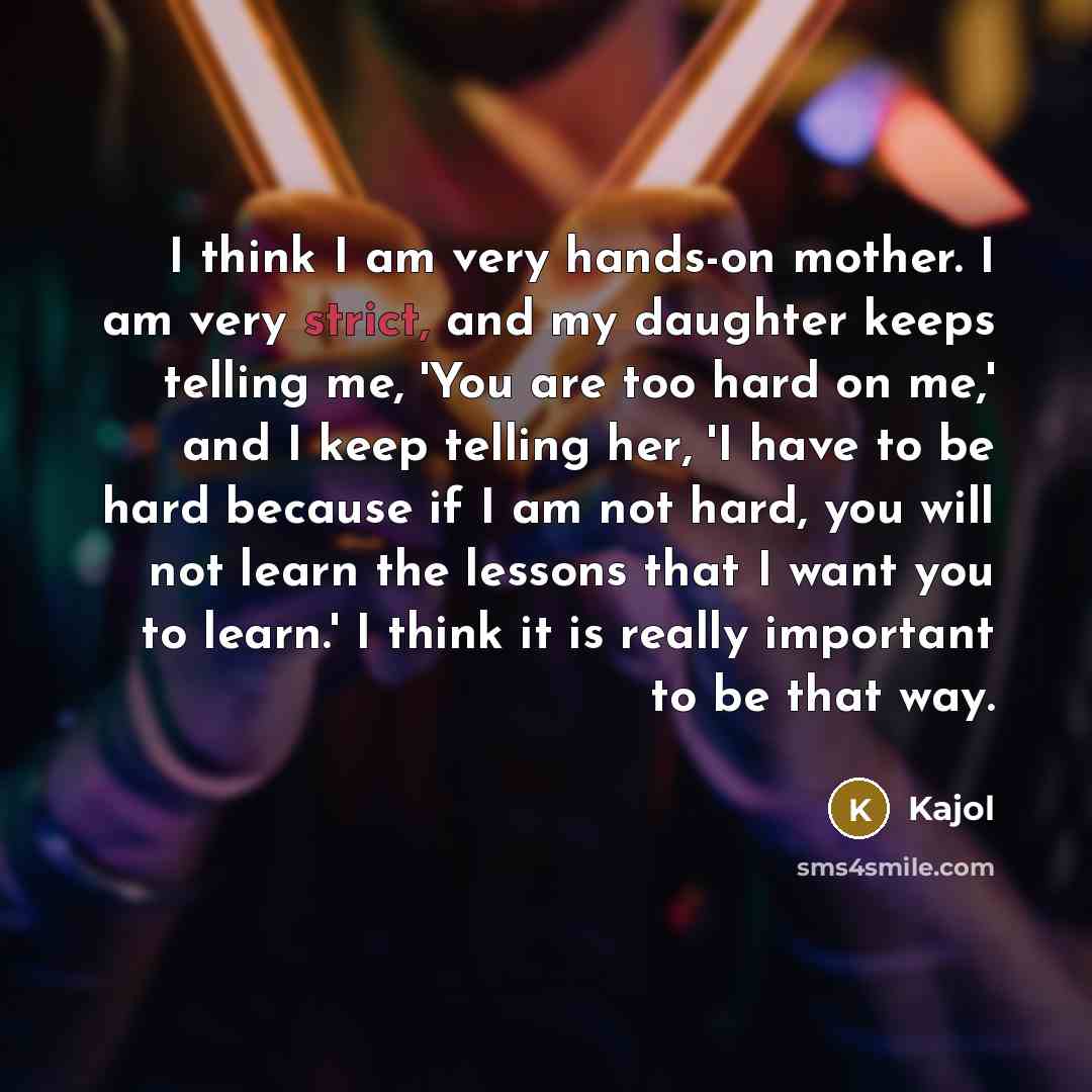 “I think I am very hands-on mother. I am very strict, and my daughter keeps telling me, 'You are too hard on me,' and I keep telling her, 'I have to be hard because if I am not hard, you will not learn the lessons that I want you to learn.' I think it is really important to be that way.” quote by Kajol