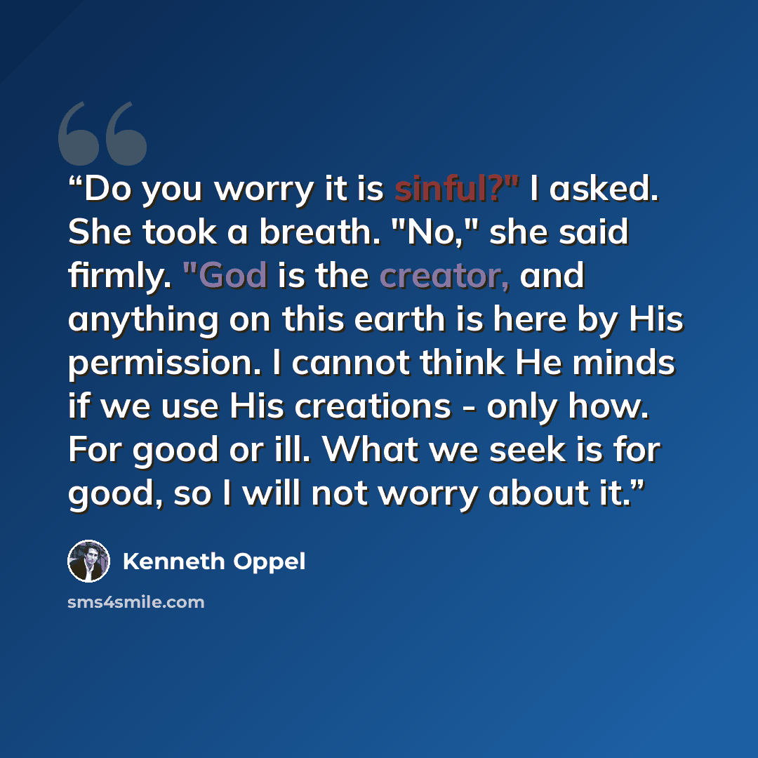 “Do you worry it is sinful?" I asked. She took a breath. "No," she said firmly. "God is the creator, and anything on this earth is here by His permission. I cannot think He minds if we use His creations - only how. For good or ill. What we seek is for good, so I will not worry about it.” quote by Kenneth Oppel