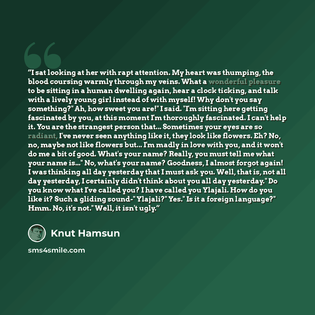 “I sat looking at her with rapt attention. My heart was thumping, the blood coursing warmly through my veins. What a wonderful pleasure to be sitting in a human dwelling again, hear a clock ticking, and talk with a lively young girl instead of with myself! Why don't you say something?" Ah, how…” quote by Knut Hamsun