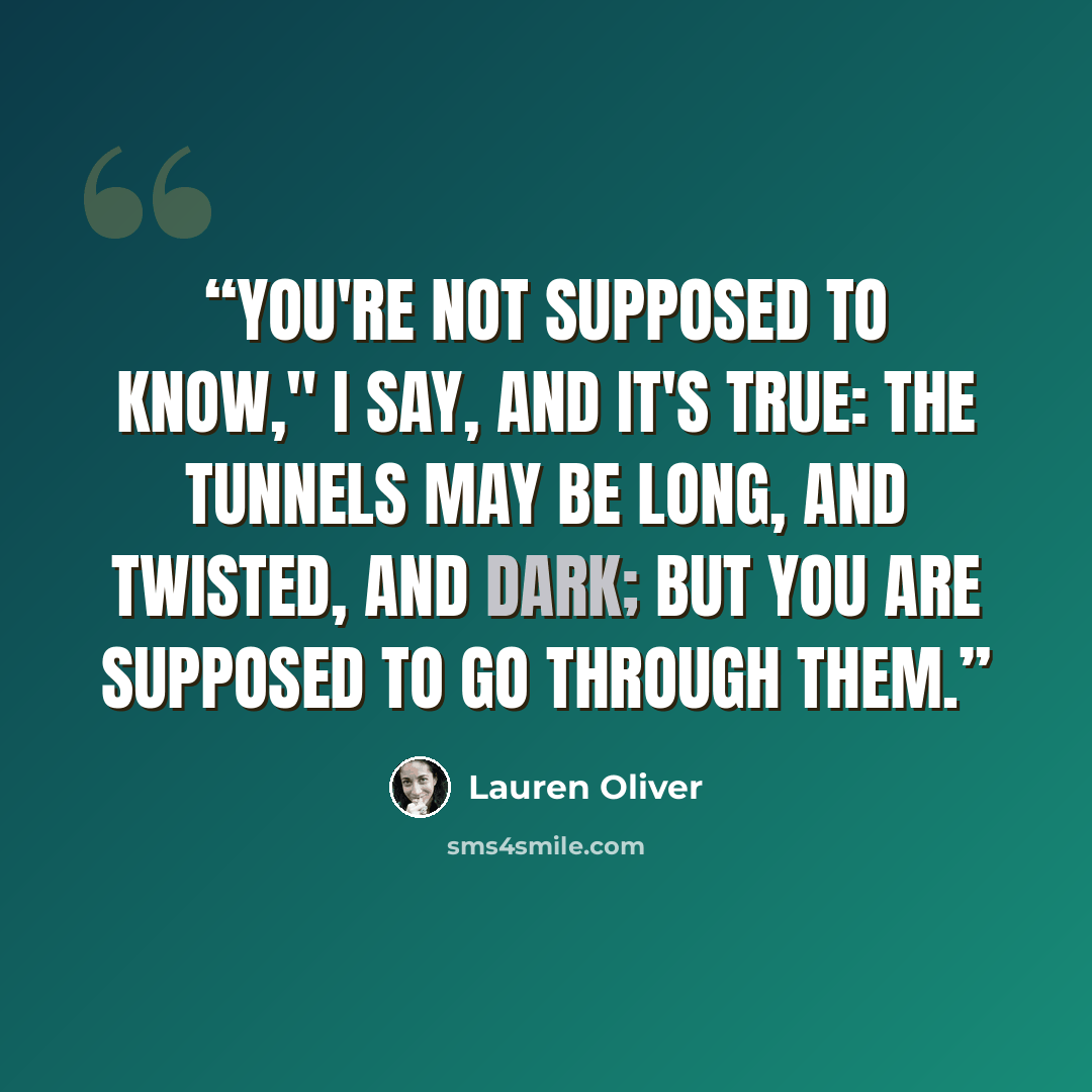 “You're not supposed to know," I say, and it's true: The tunnels may be long, and twisted, and dark; but you are supposed to go through them.” quote by Lauren Oliver