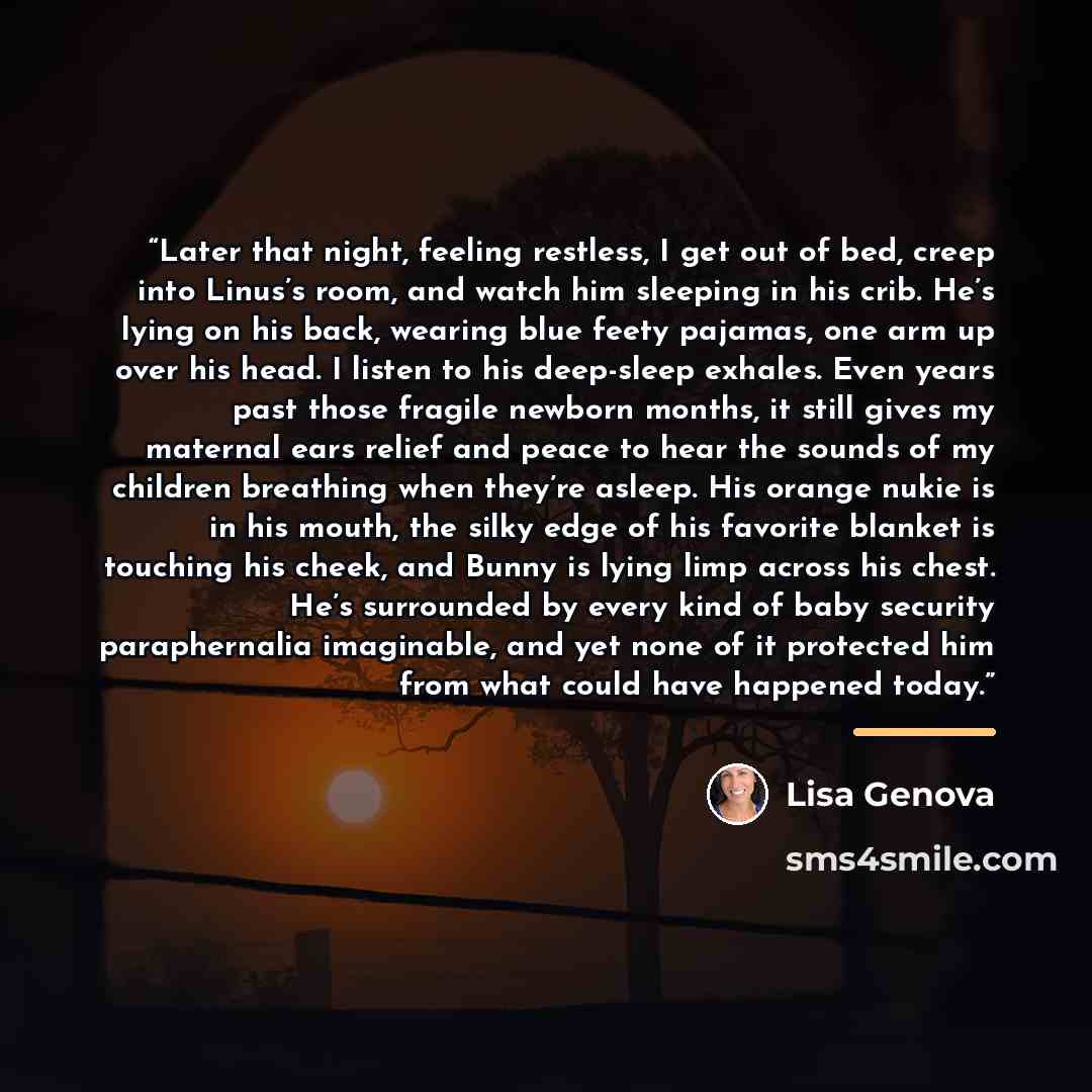 “Later that night, feeling restless, I get out of bed, creep into Linus’s room, and watch him sleeping in his crib. He’s lying on his back, wearing blue feety pajamas, one arm up over his head. I listen to his deep-sleep exhales. Even years past those fragile newborn months, it still gives my…” quote by Lisa Genova