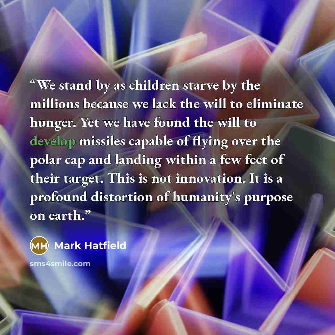 “We stand by as children starve by the millions because we lack the will to eliminate hunger. Yet we have found the will to develop missiles capable of flying over the polar cap and landing within a few feet of their target. This is not innovation. It is a profound distortion of humanity's purpose…” quote by Mark Hatfield