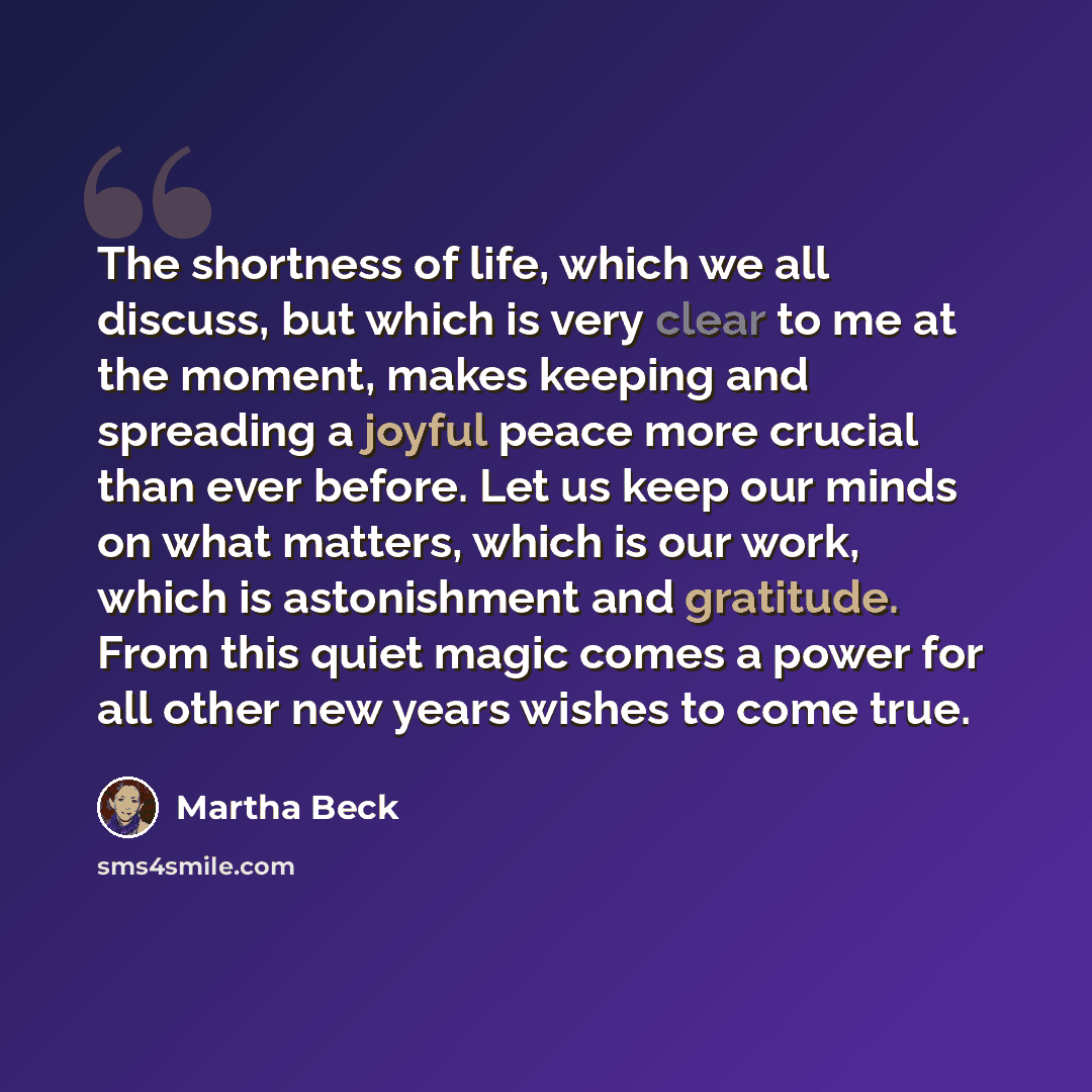 “The shortness of life, which we all discuss, but which is very clear to me at the moment, makes keeping and spreading a joyful peace more crucial than ever before. Let us keep our minds on what matters, which is our work, which is astonishment and gratitude. From this quiet magic comes a power for…” quote by Martha Beck