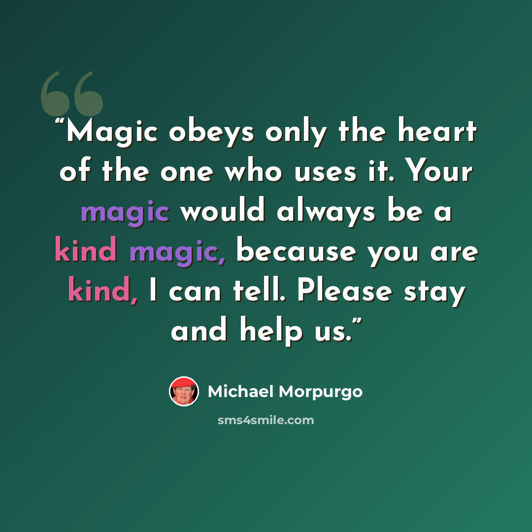 “Magic obeys only the heart of the one who uses it. Your magic would always be a kind magic, because you are kind, I can tell. Please stay and help us.” quote by Michael Morpurgo