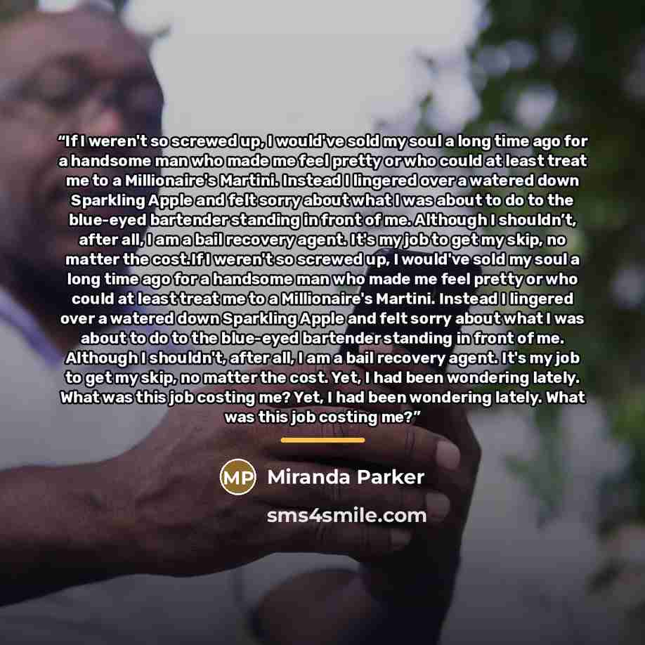 “If I weren't so screwed up, I would've sold my soul a long time ago for a handsome man who made me feel pretty or who could at least treat me to a Millionaire's Martini. Instead I lingered over a watered down Sparkling Apple and felt sorry about what I was about to do to the blue-eyed bartender…” quote by Miranda Parker