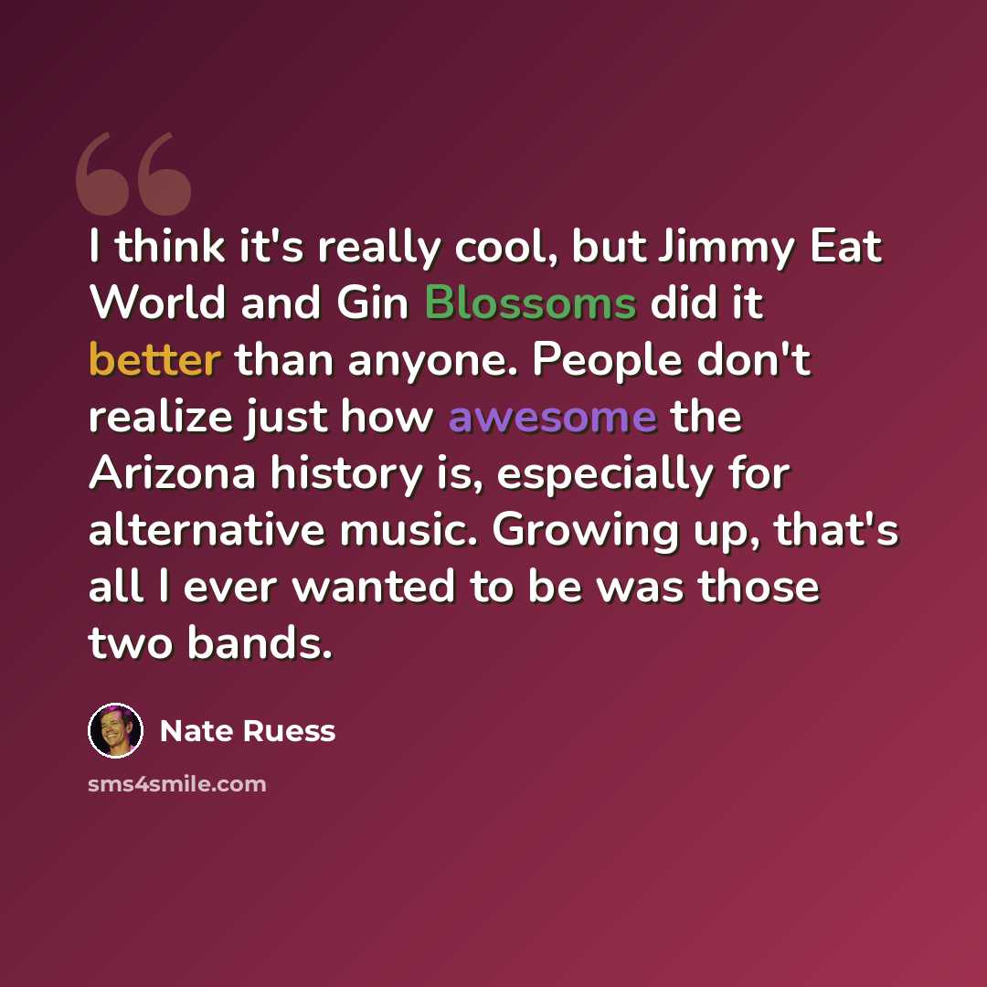 “I think it's really cool, but Jimmy Eat World and Gin Blossoms did it better than anyone. People don't realize just how awesome the Arizona history is, especially for alternative music. Growing up, that's all I ever wanted to be was those two bands.” quote by Nate Ruess