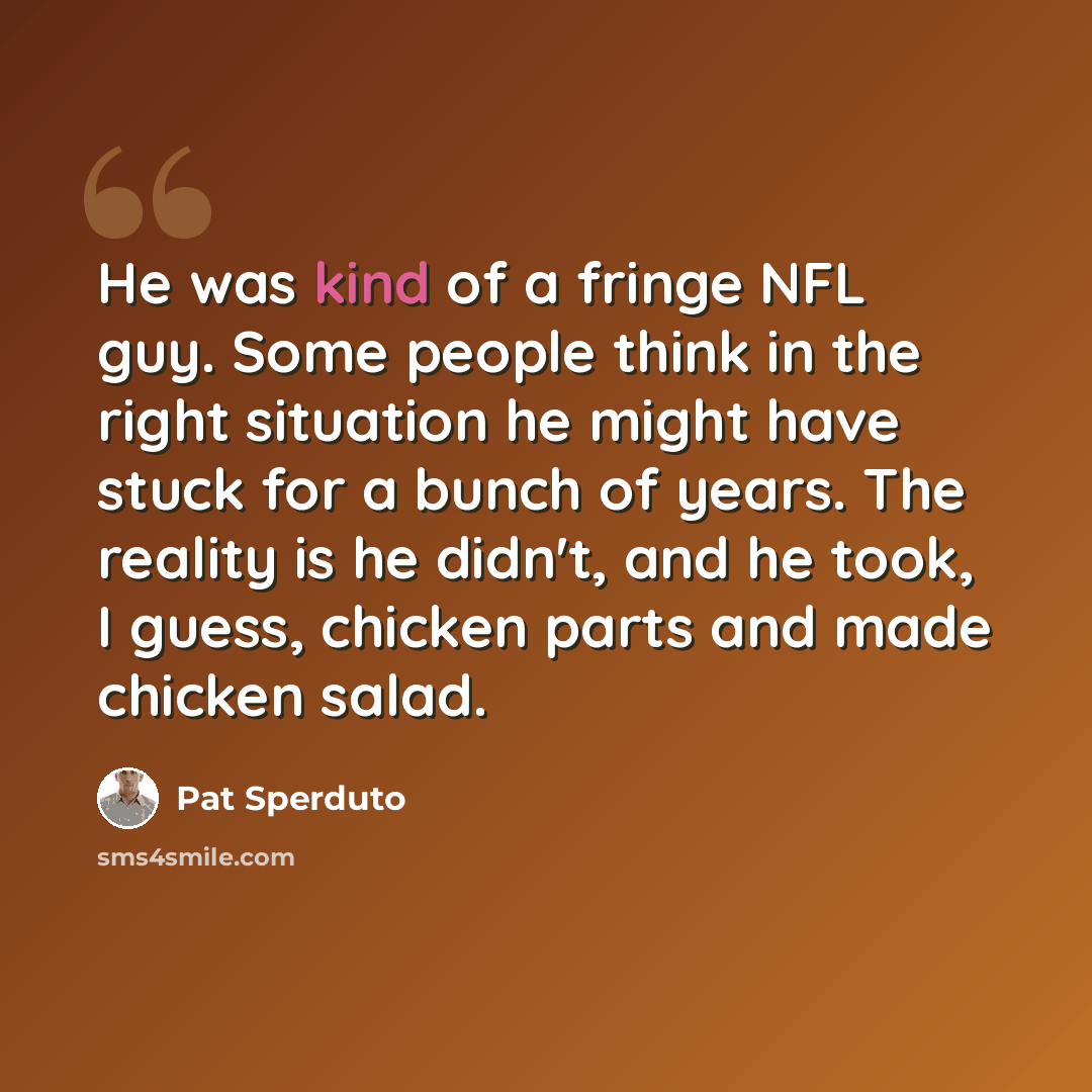 “He was kind of a fringe NFL guy. Some people think in the right situation he might have stuck for a bunch of years. The reality is he didn't, and he took, I guess, chicken parts and made chicken salad.” quote by Pat Sperduto