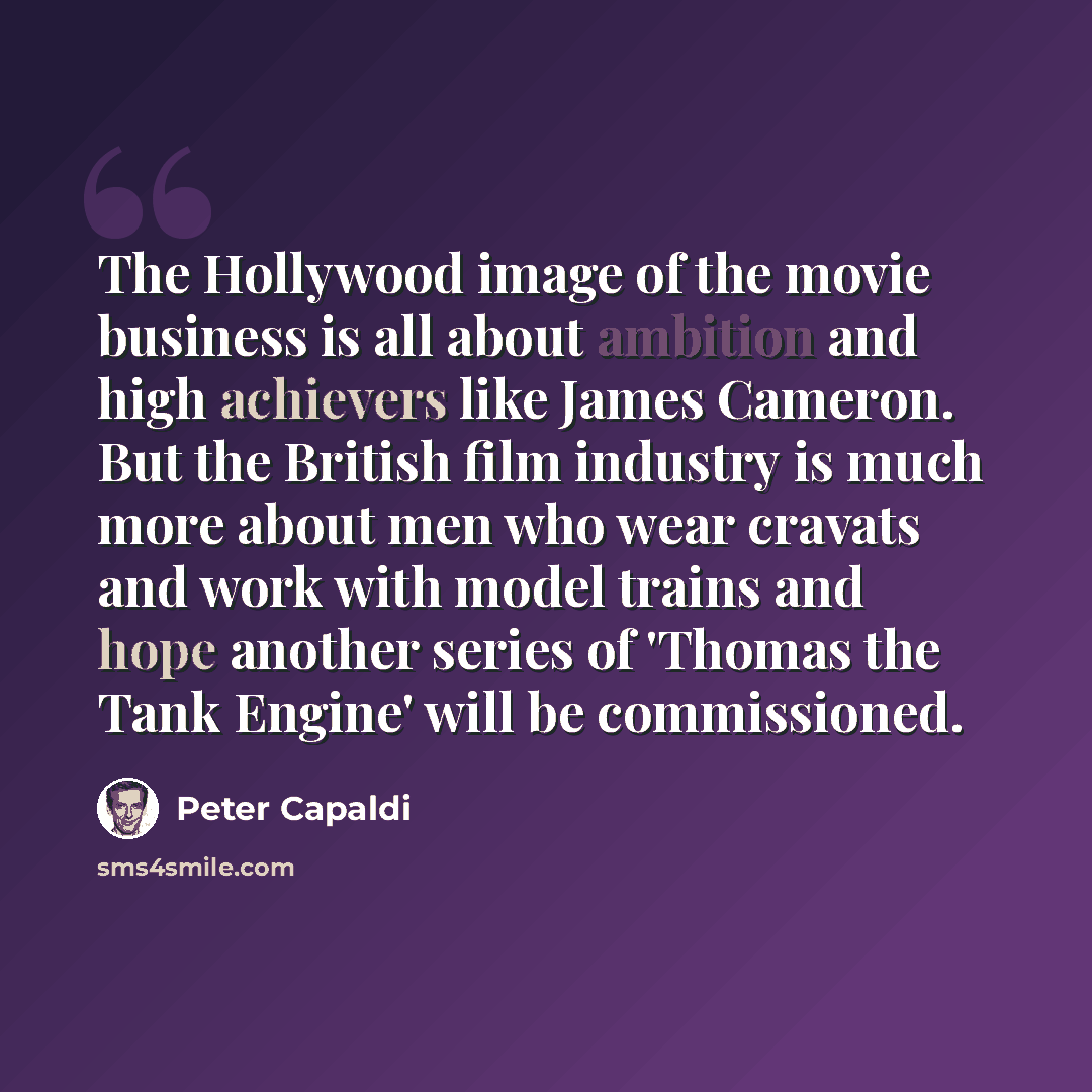 “The Hollywood image of the movie business is all about ambition and high achievers like James Cameron. But the British film industry is much more about men who wear cravats and work with model trains and hope another series of 'Thomas the Tank Engine' will be commissioned.” quote by Peter Capaldi