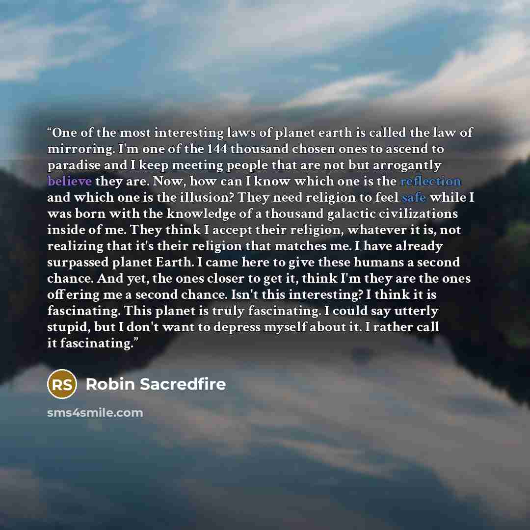 “One of the most interesting laws of planet earth is called the law of mirroring. I'm one of the 144 thousand chosen ones to ascend to paradise and I keep meeting people that are not but arrogantly believe they are. Now, how can I know which one is the reflection and which one is the illusion? They…” quote by Robin Sacredfire
