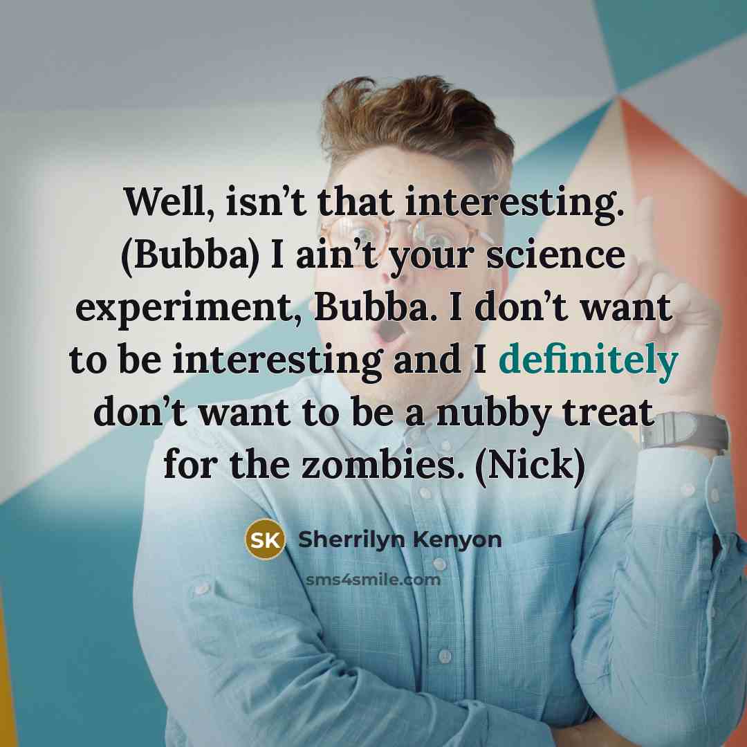 “Well, isn’t that interesting. (Bubba) I ain’t your science experiment, Bubba. I don’t want to be interesting and I definitely don’t want to be a nubby treat for the zombies. (Nick)” quote by Sherrilyn Kenyon