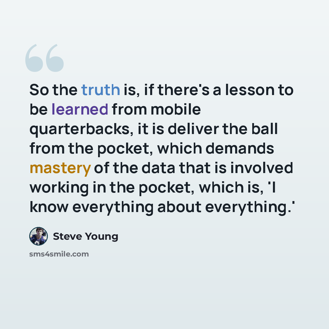 “So the truth is, if there's a lesson to be learned from mobile quarterbacks, it is deliver the ball from the pocket, which demands mastery of the data that is involved working in the pocket, which is, 'I know everything about everything.'” quote by Steve Young
