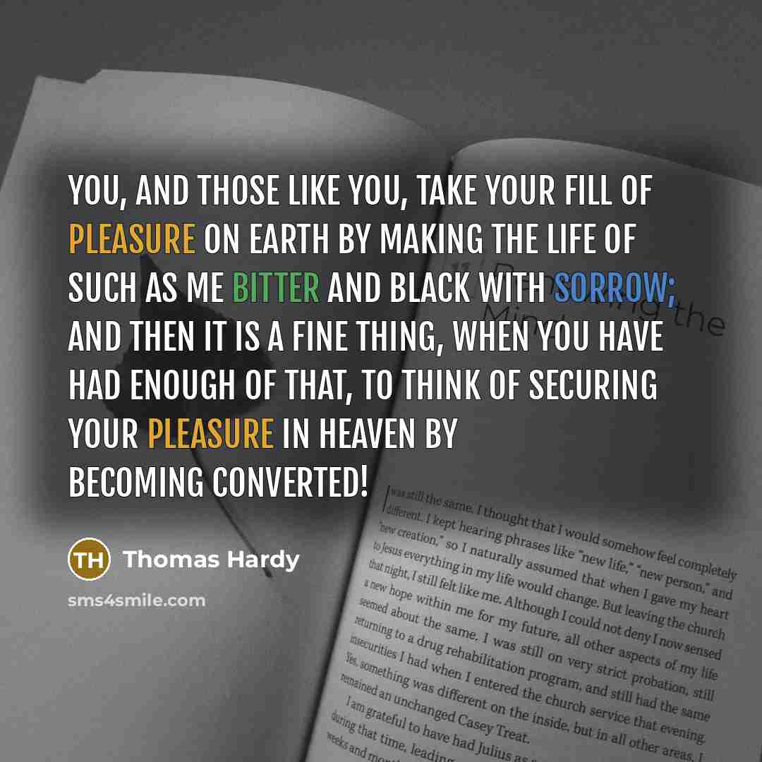 “You, and those like you, take your fill of pleasure on earth by making the life of such as me bitter and black with sorrow; and then it is a fine thing, when you have had enough of that, to think of securing your pleasure in heaven by becoming converted!” quote by Thomas Hardy