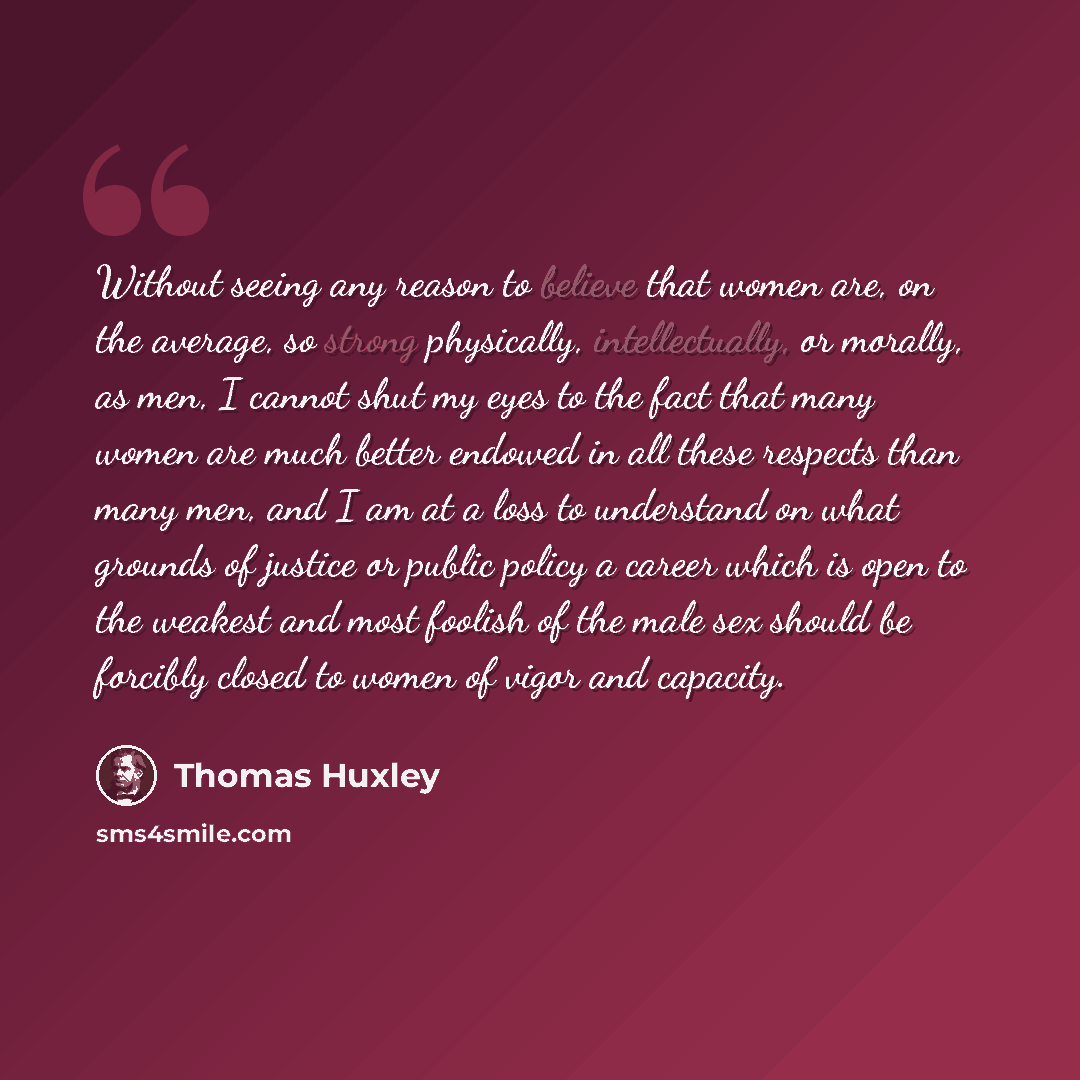 “Without seeing any reason to believe that women are, on the average, so strong physically, intellectually, or morally, as men, I cannot shut my eyes to the fact that many women are much better endowed in all these respects than many men, and I am at a loss to understand on what grounds of justice…” quote by Thomas Huxley