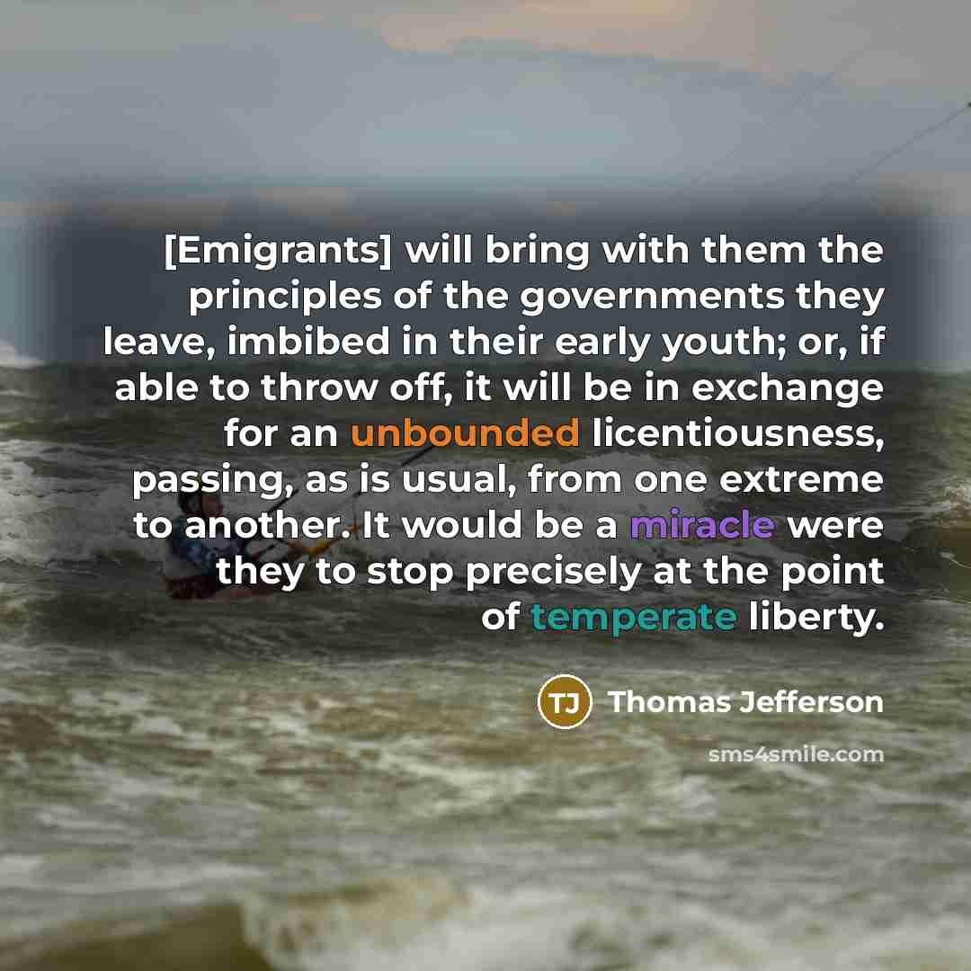 “[Emigrants] will bring with them the principles of the governments they leave, imbibed in their early youth; or, if able to throw off, it will be in exchange for an unbounded licentiousness, passing, as is usual, from one extreme to another. It would be a miracle were they to stop precisely at the…” quote by Thomas Jefferson