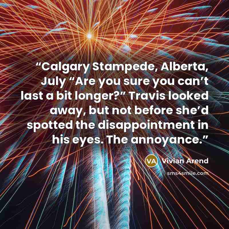 “Calgary Stampede, Alberta, July “Are you sure you can’t last a bit longer?” Travis looked away, but not before she’d spotted the disappointment in his eyes. The annoyance.” quote by Vivian Arend
