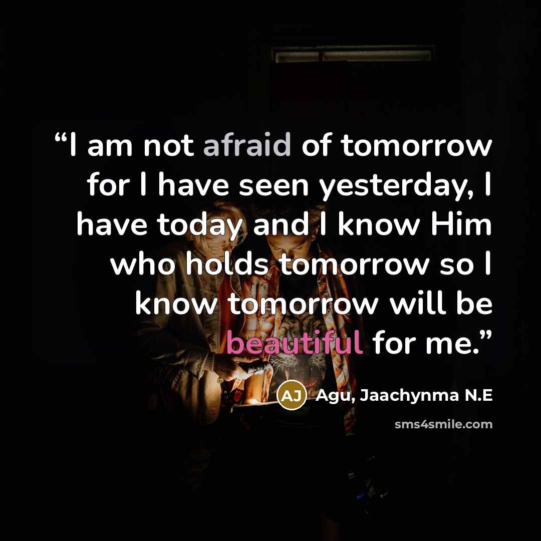 “I am not afraid of tomorrow for I have seen yesterday, I have today and I know Him who holds tomorrow so I know tomorrow will be beautiful for me.” quote by Agu, Jaachynma N.E