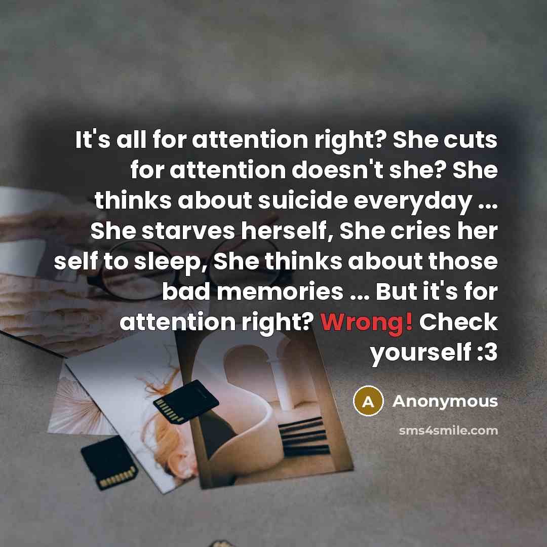 “It's all for attention right? She cuts for attention doesn't she? She thinks about suicide everyday ... She starves herself, She cries her self to sleep, She thinks about those bad memories ... But it's for attention right? Wrong! Check yourself :3” quote by Anonymous