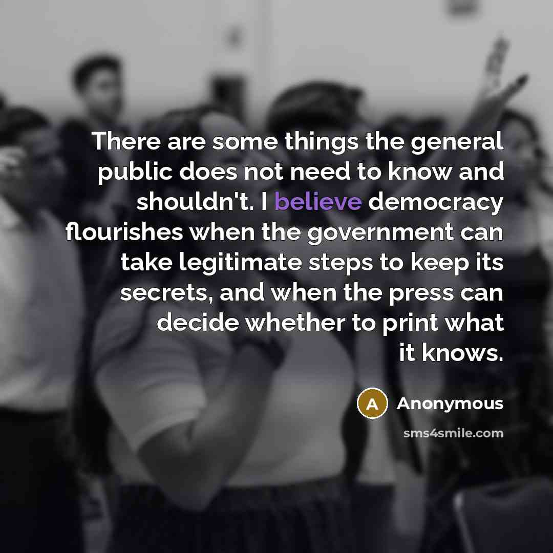 “There are some things the general public does not need to know and shouldn't. I believe democracy flourishes when the government can take legitimate steps to keep its secrets, and when the press can decide whether to print what it knows.” quote by Anonymous