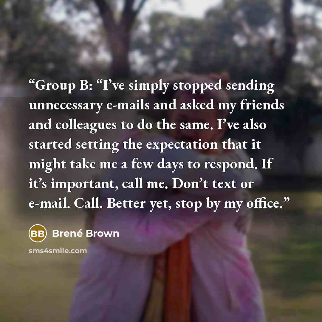“Group B: “I’ve simply stopped sending unnecessary e-mails and asked my friends and colleagues to do the same. I’ve also started setting the expectation that it might take me a few days to respond. If it’s important, call me. Don’t text or e-mail. Call. Better yet, stop by my office.” quote by Brené Brown