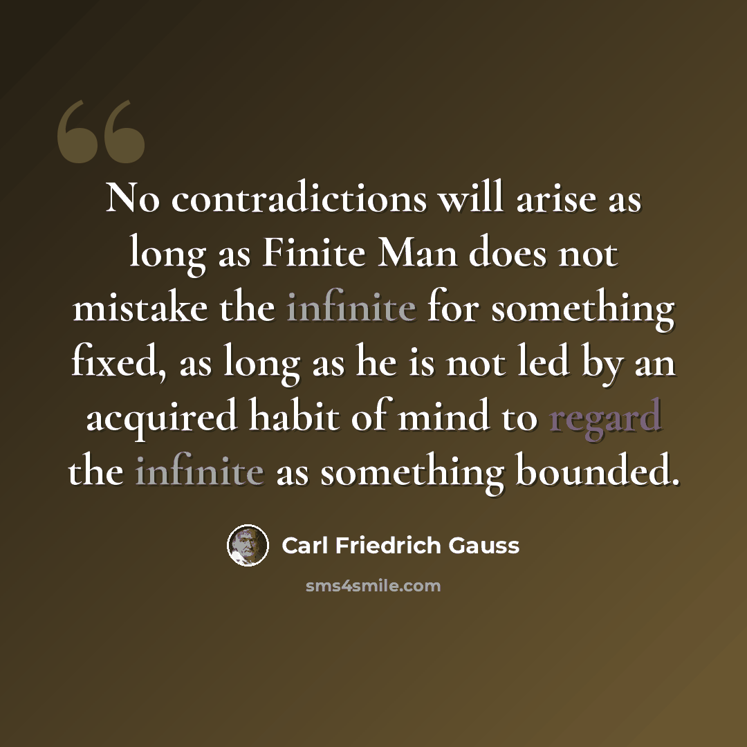 “No contradictions will arise as long as Finite Man does not mistake the infinite for something fixed, as long as he is not led by an acquired habit of mind to regard the infinite as something bounded.” quote by Carl Friedrich Gauss