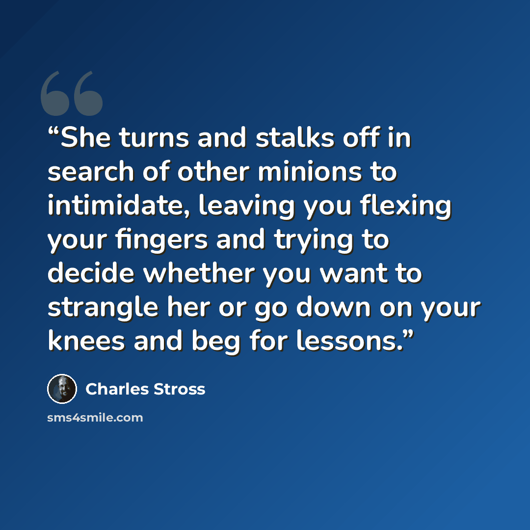 “She turns and stalks off in search of other minions to intimidate, leaving you flexing your fingers and trying to decide whether you want to strangle her or go down on your knees and beg for lessons.” quote by Charles Stross