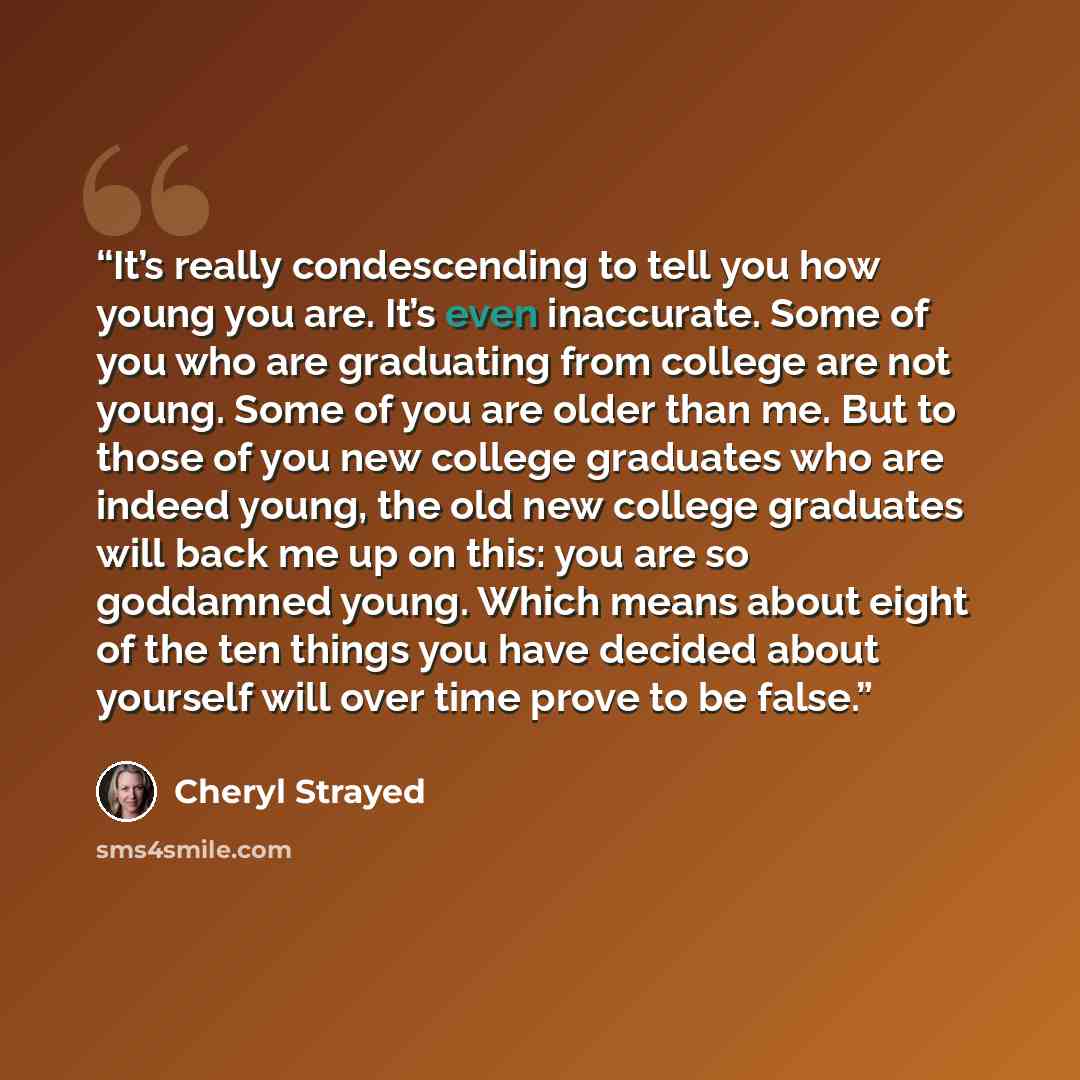“It’s really condescending to tell you how young you are. It’s even inaccurate. Some of you who are graduating from college are not young. Some of you are older than me. But to those of you new college graduates who are indeed young, the old new college graduates will back me up on this: you are so…” quote by Cheryl Strayed