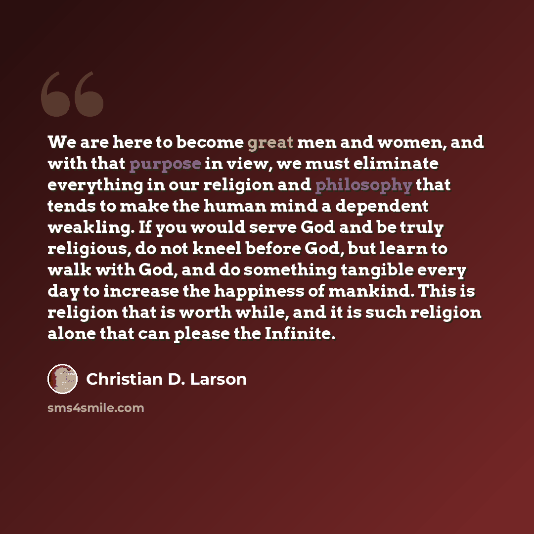 “We are here to become great men and women, and with that purpose in view, we must eliminate everything in our religion and philosophy that tends to make the human mind a dependent weakling. If you would serve God and be truly religious, do not kneel before God, but learn to walk with God, and do…” quote by Christian D. Larson