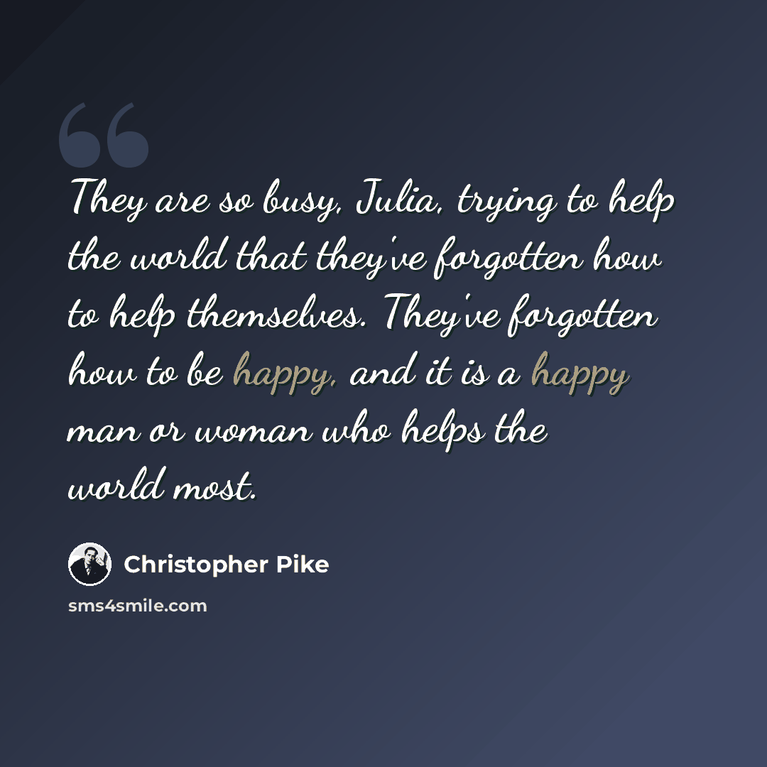 “They are so busy, Julia, trying to help the world that they've forgotten how to help themselves. They've forgotten how to be happy, and it is a happy man or woman who helps the world most.” quote by Christopher Pike