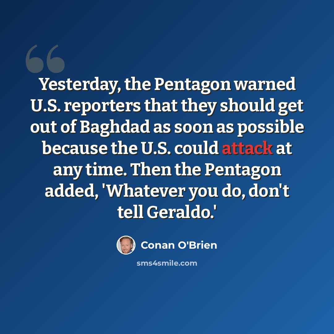 “Yesterday, the Pentagon warned U.S. reporters that they should get out of Baghdad as soon as possible because the U.S. could attack at any time. Then the Pentagon added, 'Whatever you do, don't tell Geraldo.'” quote by Conan O'Brien