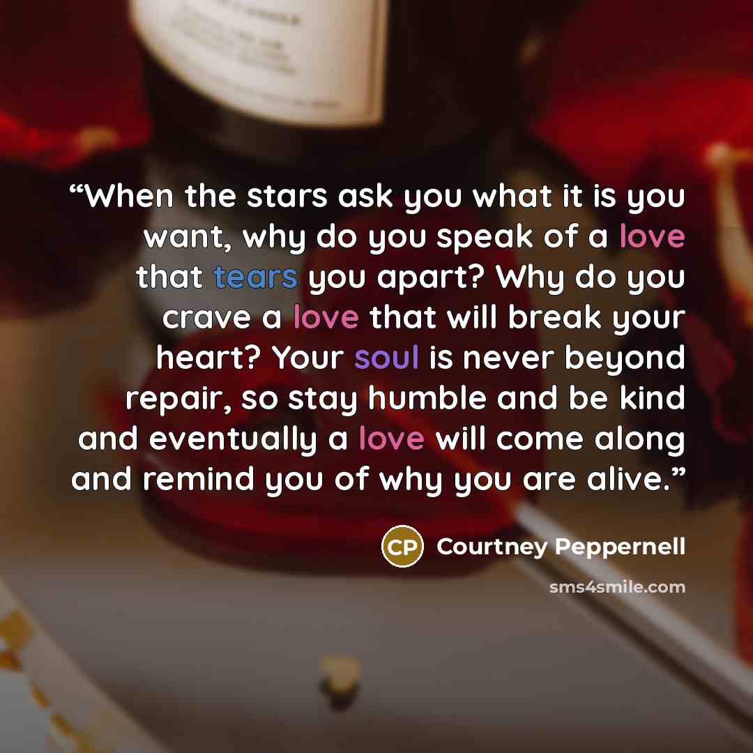 “When the stars ask you what it is you want, why do you speak of a love that tears you apart? Why do you crave a love that will break your heart? Your soul is never beyond repair, so stay humble and be kind and eventually a love will come along and remind you of why you are alive.” quote by Courtney Peppernell