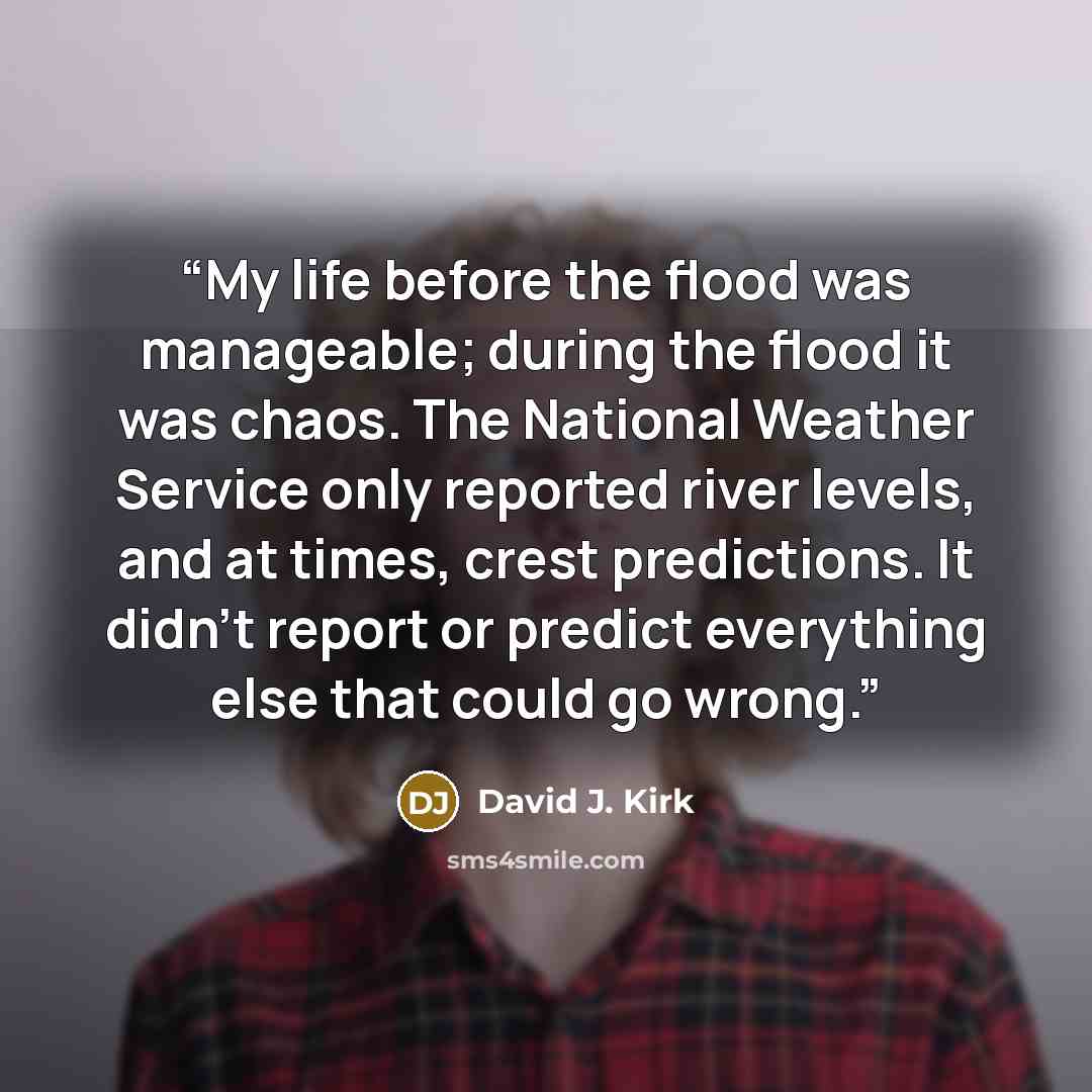 “My life before the flood was manageable; during the flood it was chaos. The National Weather Service only reported river levels, and at times, crest predictions. It didn't report or predict everything else that could go wrong.” quote by David J. Kirk