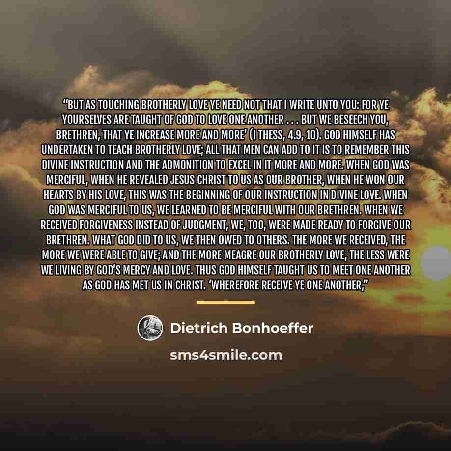 “But as touching brotherly love ye need not that I write unto you: for ye yourselves are taught of God to love one another . . . but we beseech you, brethren, that ye increase more and more’ (I Thess, 4.9, 10). God himself has undertaken to teach brotherly love; all that men can add to it is to…” quote by Dietrich Bonhoeffer
