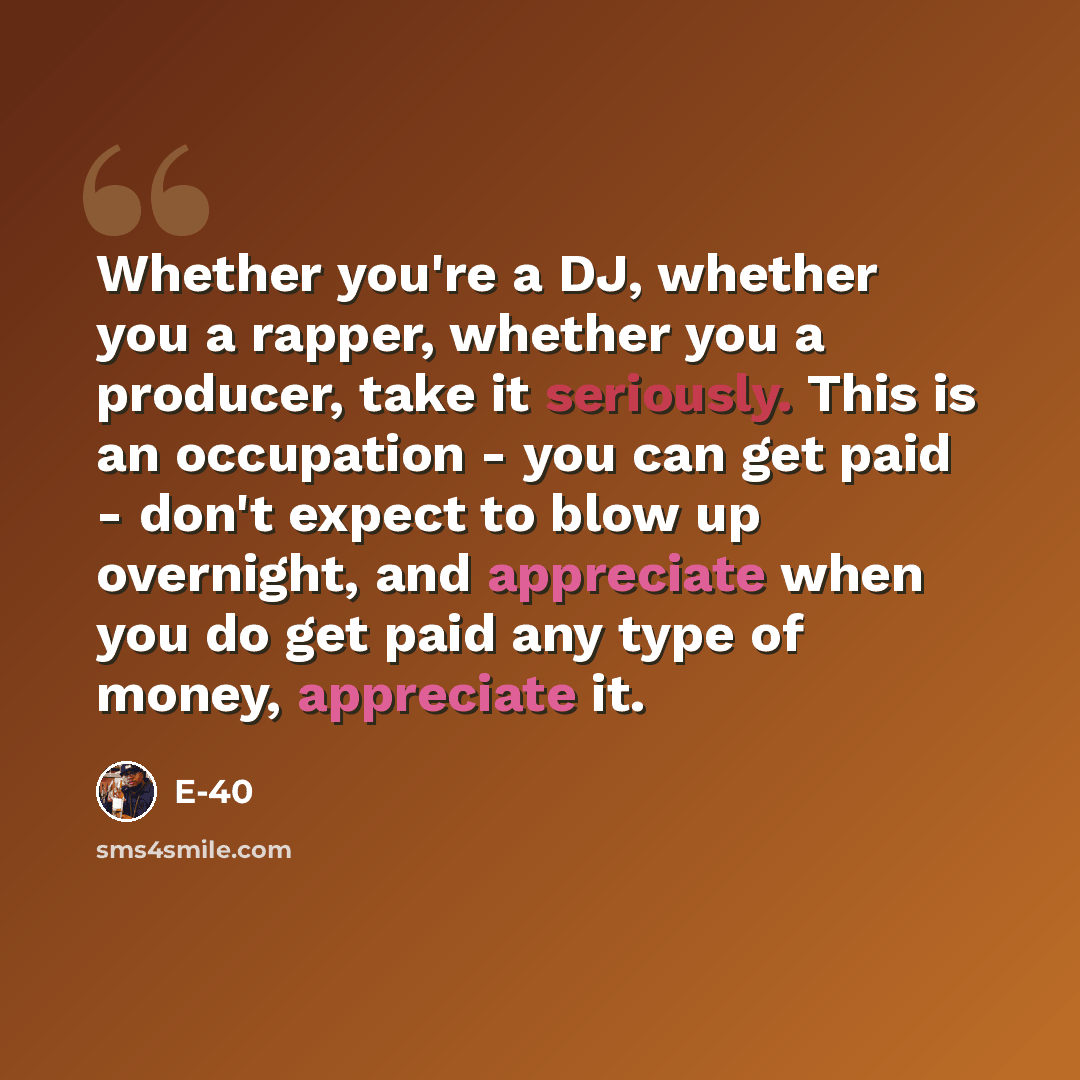 “Whether you're a DJ, whether you a rapper, whether you a producer, take it seriously. This is an occupation - you can get paid - don't expect to blow up overnight, and appreciate when you do get paid any type of money, appreciate it.” quote by E-40