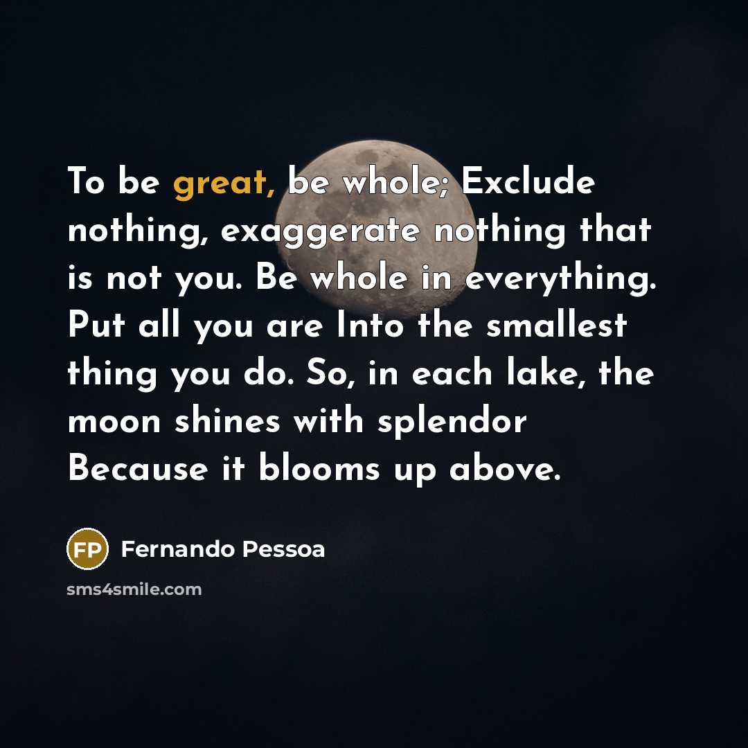 “To be great, be whole; Exclude nothing, exaggerate nothing that is not you. Be whole in everything. Put all you are Into the smallest thing you do. So, in each lake, the moon shines with splendor Because it blooms up above.” quote by Fernando Pessoa
