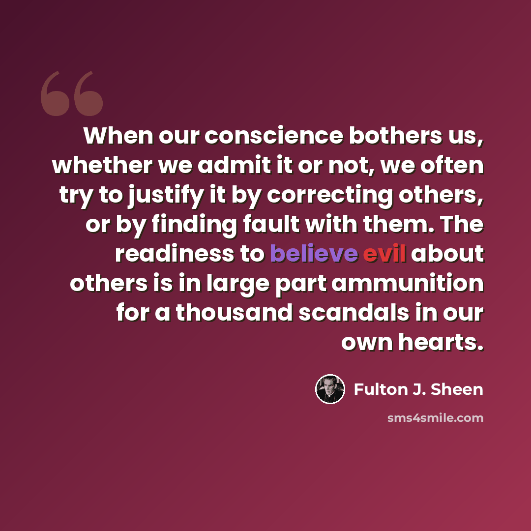 “When our conscience bothers us, whether we admit it or not, we often try to justify it by correcting others, or by finding fault with them. The readiness to believe evil about others is in large part ammunition for a thousand scandals in our own hearts.” quote by Fulton J. Sheen