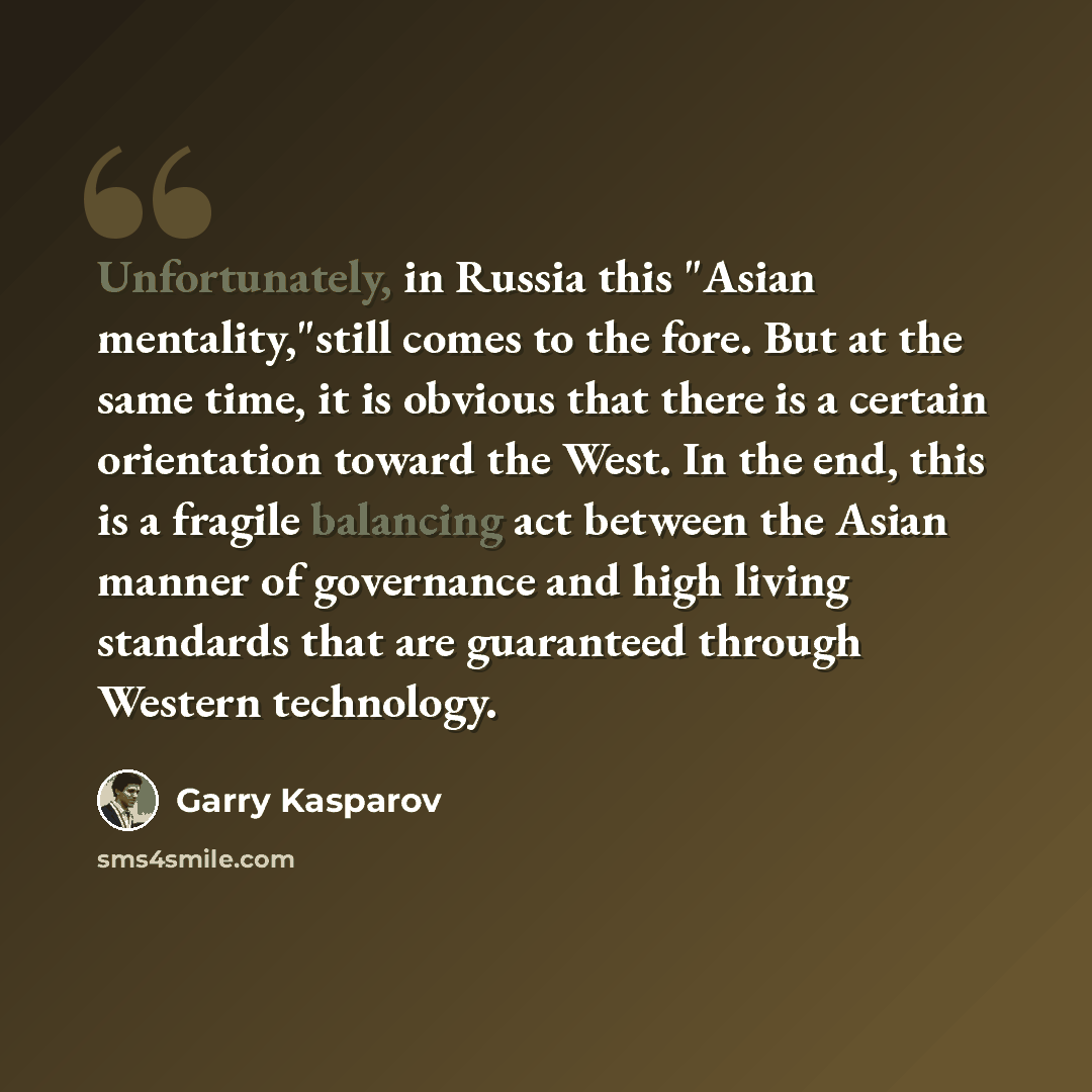 “Unfortunately, in Russia this "Asian mentality,"still comes to the fore. But at the same time, it is obvious that there is a certain orientation toward the West. In the end, this is a fragile balancing act between the Asian manner of governance and high living standards that are guaranteed through…” quote by Garry Kasparov