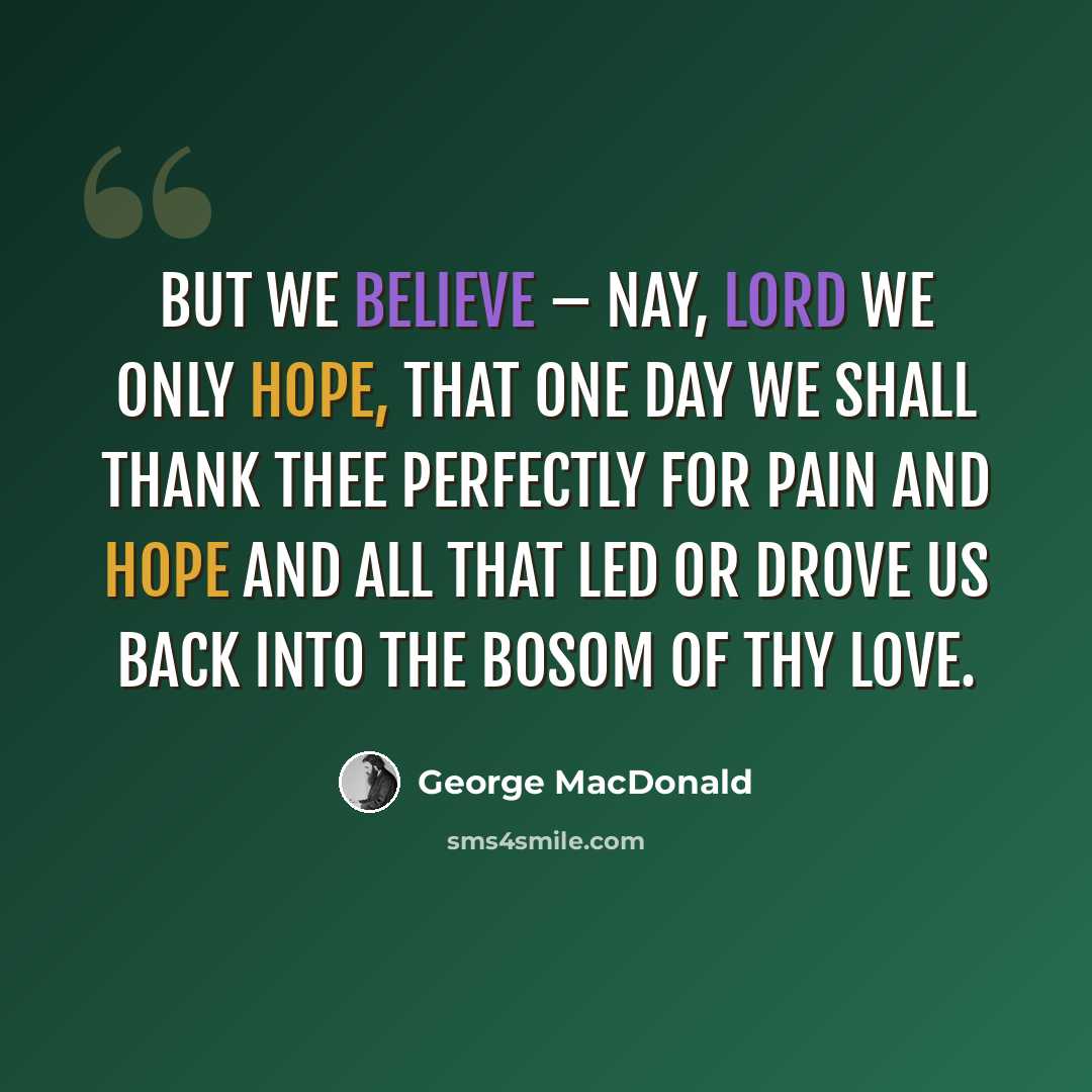 “But we believe – nay, Lord we only hope, That one day we shall thank thee perfectly For pain and hope and all that led or drove Us back into the bosom of thy love.” quote by George MacDonald