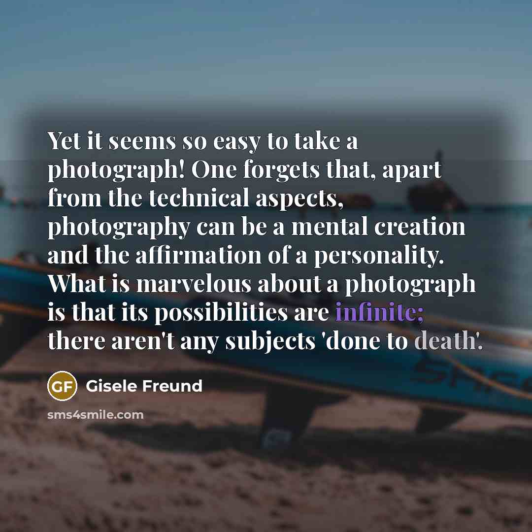 “Yet it seems so easy to take a photograph! One forgets that, apart from the technical aspects, photography can be a mental creation and the affirmation of a personality. What is marvelous about a photograph is that its possibilities are infinite; there aren't any subjects 'done to death'.” quote by Gisele Freund