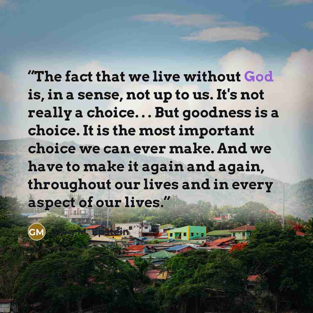 “The fact that we live without God is, in a sense, not up to us. It's not really a choice. . . But goodness is a choice. It is the most important choice we can ever make. And we have to make it again and again, throughout our lives and in every aspect of our lives.” quote by Greg M. Epstein