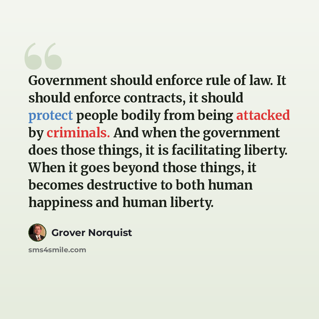 “Government should enforce rule of law. It should enforce contracts, it should protect people bodily from being attacked by criminals. And when the government does those things, it is facilitating liberty. When it goes beyond those things, it becomes destructive to both human happiness and human…” quote by Grover Norquist