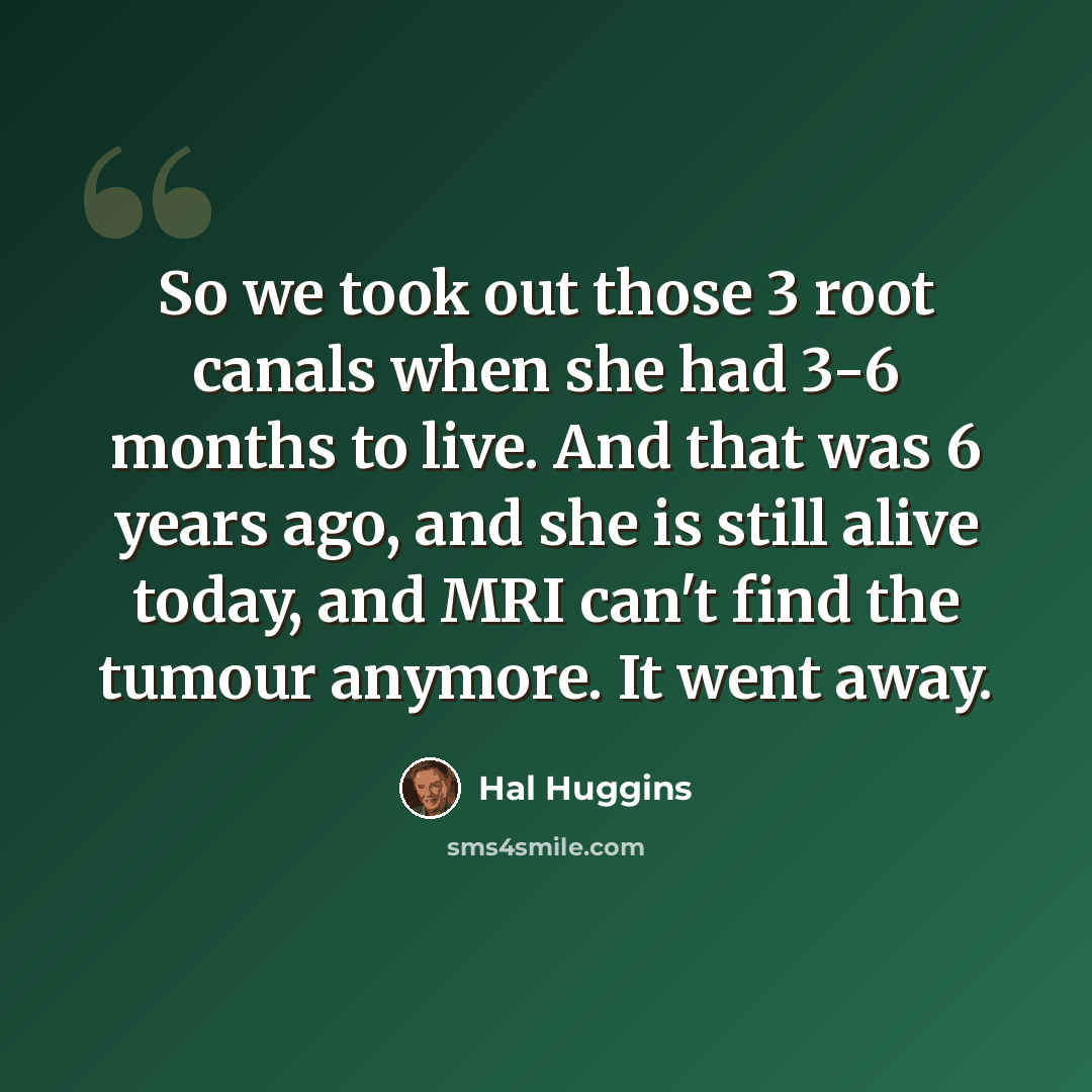 “So we took out those 3 root canals when she had 3-6 months to live. And that was 6 years ago, and she is still alive today, and MRI can't find the tumour anymore. It went away.” quote by Hal Huggins